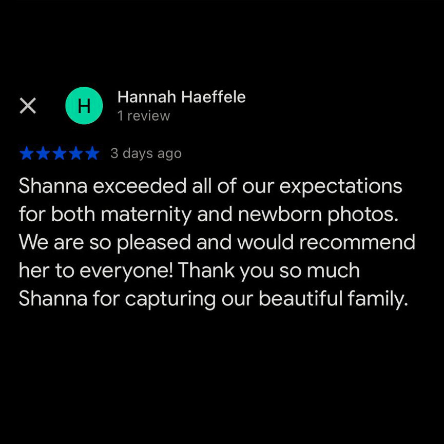 Review by Hannah Haeffele, 5 stars: Shanna exceeded all of our expectations for both maternity and newborn photos. We are so pleased and would recommend her to everyone! Thank you so much Shanna for capturing our beautiful family.